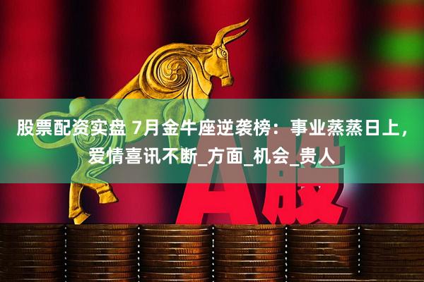 股票配资实盘 7月金牛座逆袭榜：事业蒸蒸日上，爱情喜讯不断_方面_机会_贵人