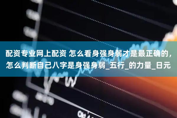 配资专业网上配资 怎么看身强身弱才是最正确的，怎么判断自己八字是身强身弱_五行_的力量_日元