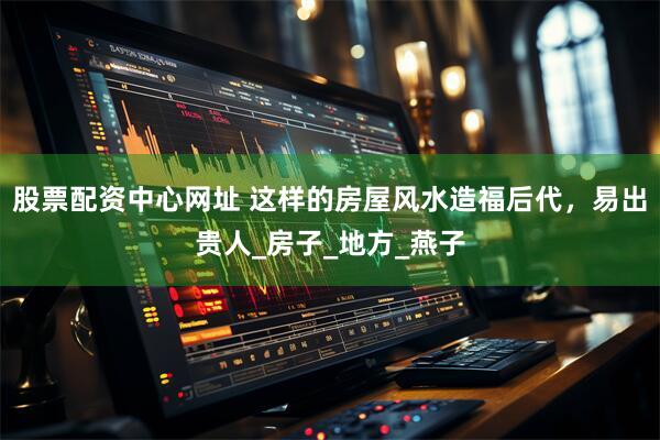 股票配资中心网址 这样的房屋风水造福后代，易出贵人_房子_地方_燕子