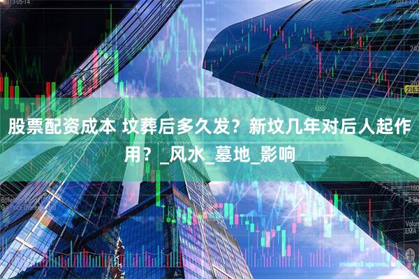 股票配资成本 坟葬后多久发？新坟几年对后人起作用？_风水_墓地_影响
