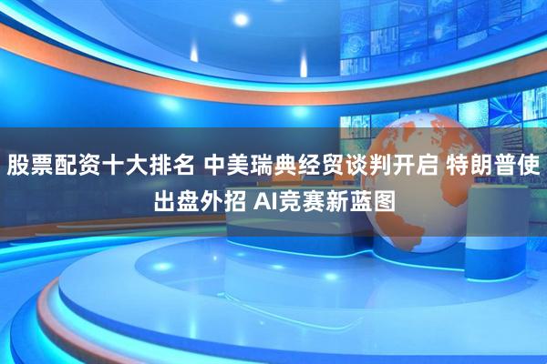 股票配资十大排名 中美瑞典经贸谈判开启 特朗普使出盘外招 AI竞赛新蓝图
