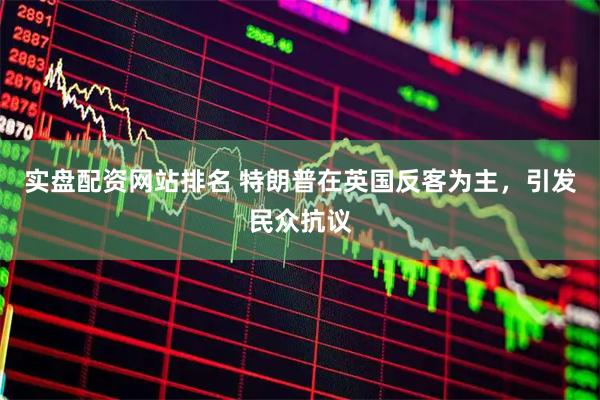 实盘配资网站排名 特朗普在英国反客为主，引发民众抗议