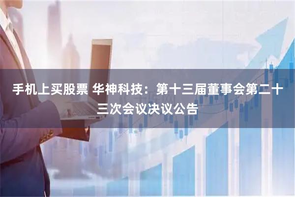 手机上买股票 华神科技：第十三届董事会第二十三次会议决议公告