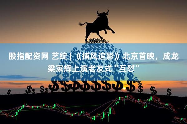 股指配资网 艺绽 | 《捕风追影》北京首映，成龙梁家辉上演老友式“互怼”