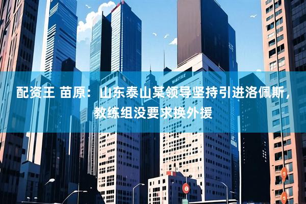 配资王 苗原：山东泰山某领导坚持引进洛佩斯，教练组没要求换外援