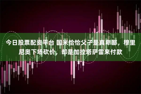 今日股票配资平台 国米恰恰父子是真卑鄙，穆里尼奥下场砍价，却是加拉塔萨雷来付款