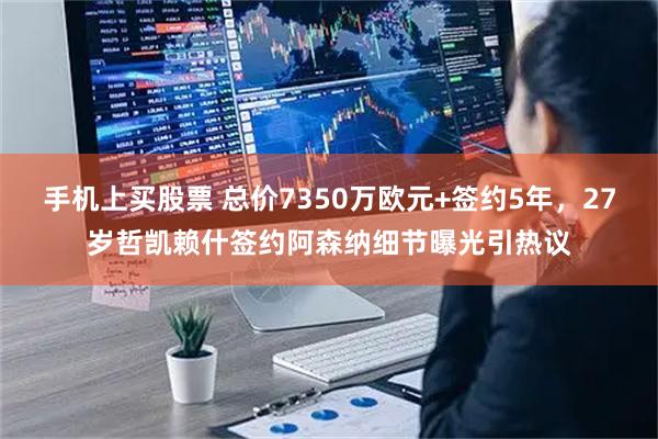 手机上买股票 总价7350万欧元+签约5年，27岁哲凯赖什签约阿森纳细节曝光引热议