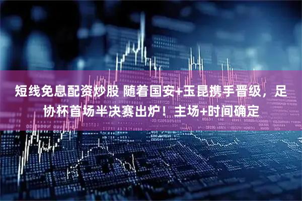 短线免息配资炒股 随着国安+玉昆携手晋级，足协杯首场半决赛出炉！主场+时间确定