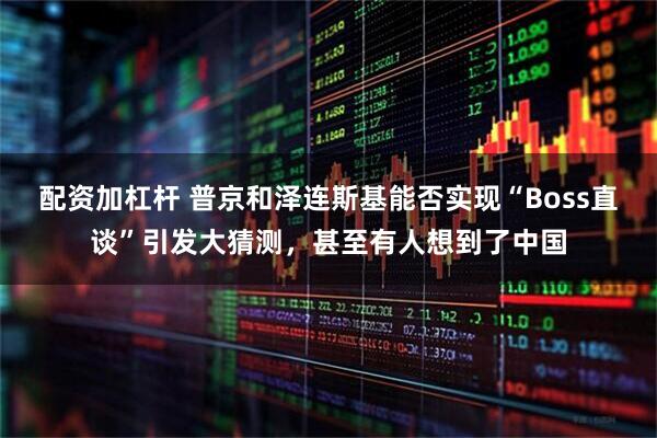 配资加杠杆 普京和泽连斯基能否实现“Boss直谈”引发大猜测，甚至有人想到了中国