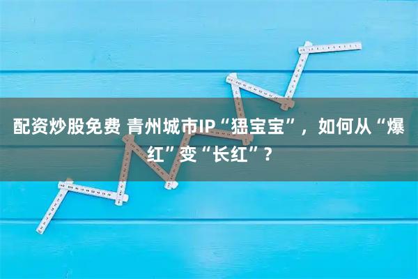 配资炒股免费 青州城市IP“峱宝宝”，如何从“爆红”变“长红”？