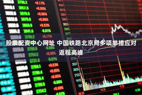 股票配资中心网址 中国铁路北京局多项举措应对返程高峰