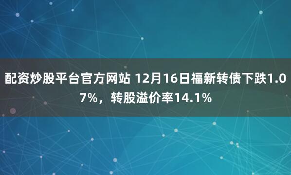配资炒股平台官方网站 12月16日福新转债下跌1.07%，转股溢价率14.1%