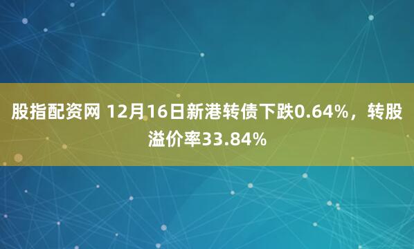 股指配资网 12月16日新港转债下跌0.64%,转股溢价率33.84%