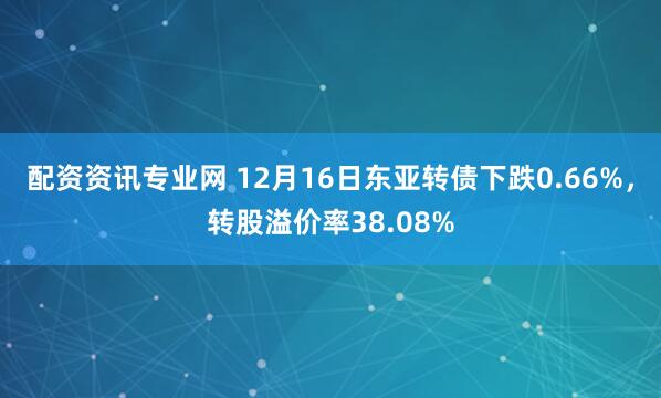 配资资讯专业网 12月16日东亚转债下跌0.66%，转股溢价率38.08%