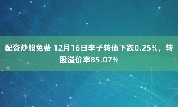配资炒股免费 12月16日李子转债下跌0.25%，转股溢价率85.07%