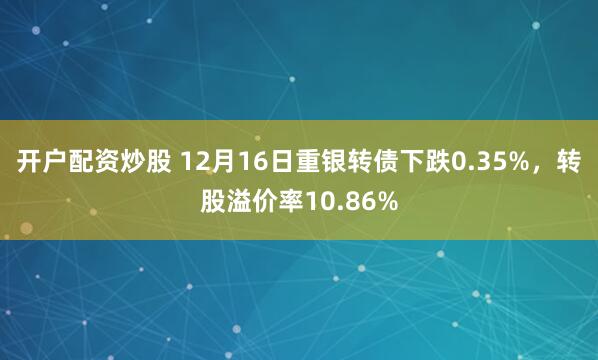 开户配资炒股 12月16日重银转债下跌0.35%，转股溢价率10.86%
