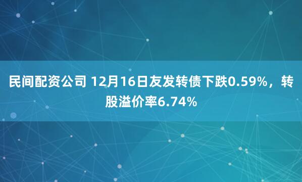 民间配资公司 12月16日友发转债下跌0.59%，转股溢价率6.74%